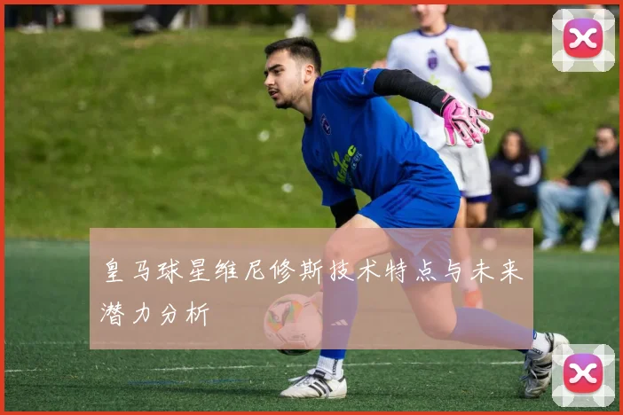 皇马球星维尼修斯技术特点与未来潜力分析