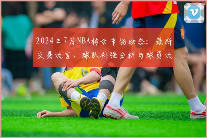 2024年7月NBA转会市场动态:最新交易流言、球队补强分析与球员流向预测