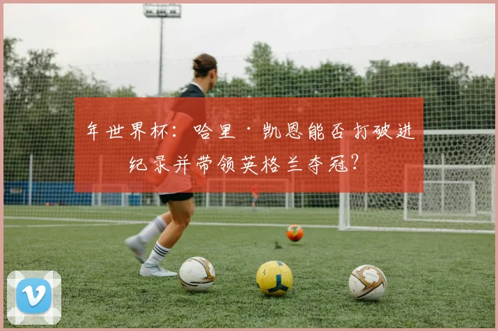 年世界杯：哈里·凯恩能否打破进球纪录并带领英格兰夺冠？