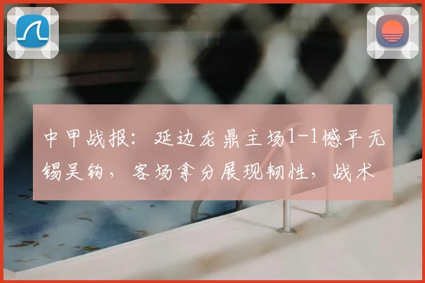 中甲战报:延边龙鼎主场1-1憾平无锡吴钩,客场拿分展现韧性,战术复盘解读