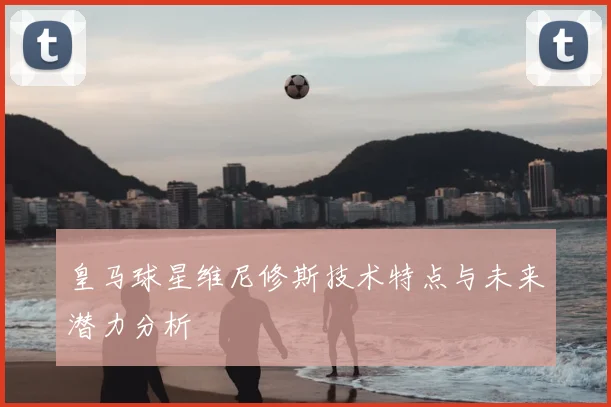 皇马球星维尼修斯技术特点与未来潜力分析
