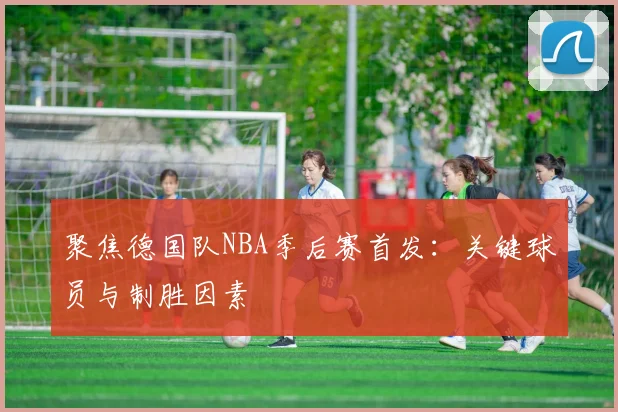 聚焦德国队NBA季后赛首发:关键球员与制胜因素