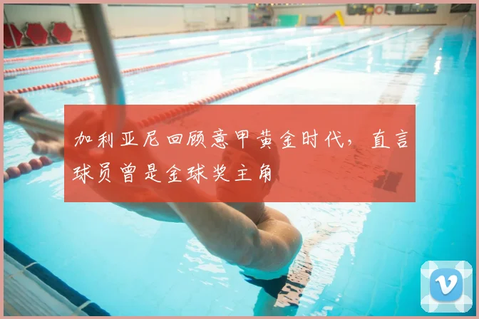 加利亚尼回顾意甲黄金时代,直言球员曾是金球奖主角
