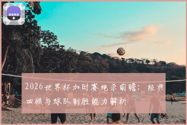 2026世界杯加时赛绝杀前瞻:经典回顾与球队制胜能力解析