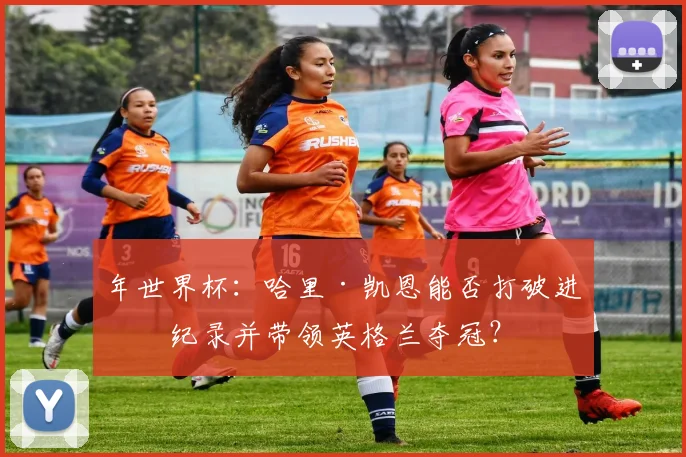 年世界杯：哈里·凯恩能否打破进球纪录并带领英格兰夺冠？