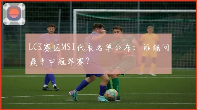 LCK赛区MSI代表名单公布：谁能问鼎季中冠军赛？