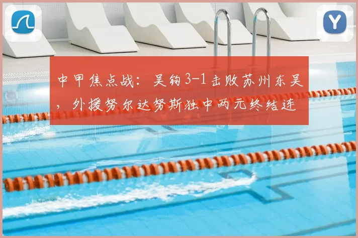 中甲焦点战:吴钩3-1击败苏州东吴,外援努尔达努斯独中两元终结连败