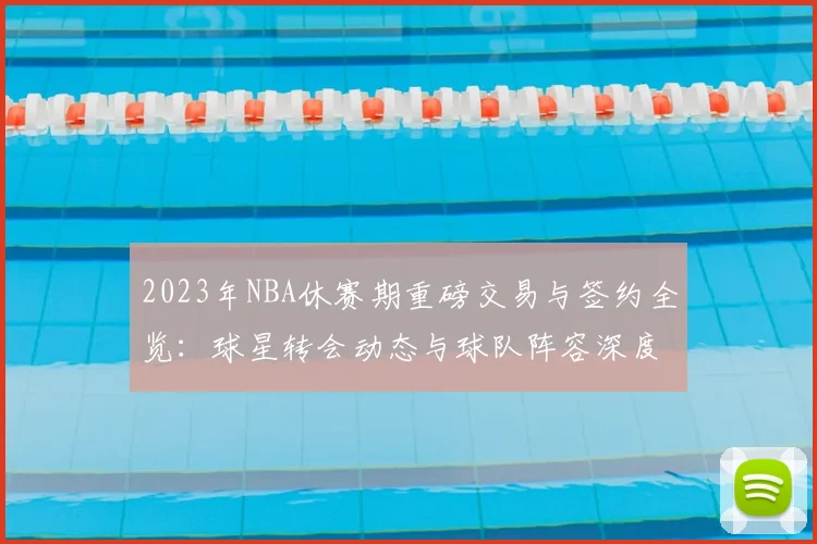2023年NBA休赛期重磅交易与签约全览:球星转会动态与球队阵容深度解析