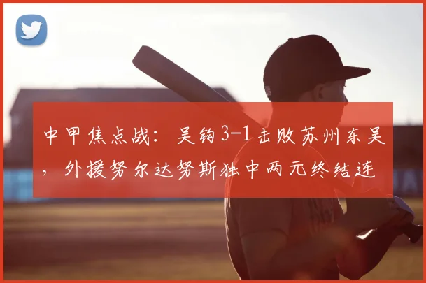 中甲焦点战:吴钩3-1击败苏州东吴,外援努尔达努斯独中两元终结连败