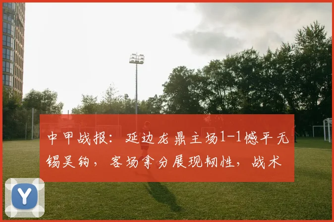中甲战报:延边龙鼎主场1-1憾平无锡吴钩,客场拿分展现韧性,战术复盘解读