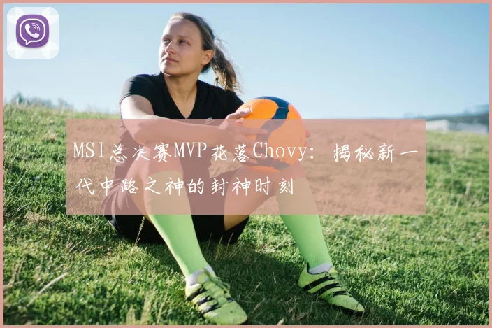 MSI总决赛MVP花落Chovy：揭秘新一代中路之神的封神时刻