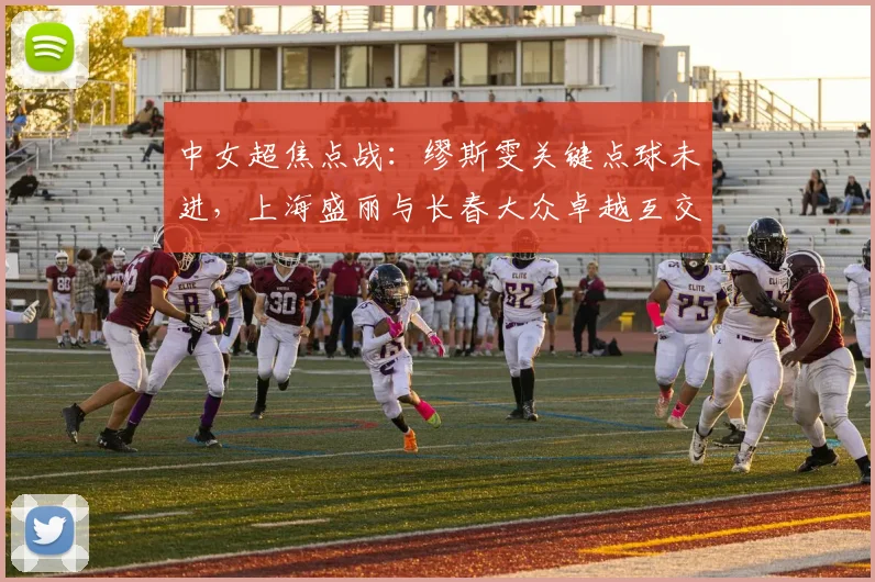 中女超焦点战:缪斯雯关键点球未进,上海盛丽与长春大众卓越互交白卷