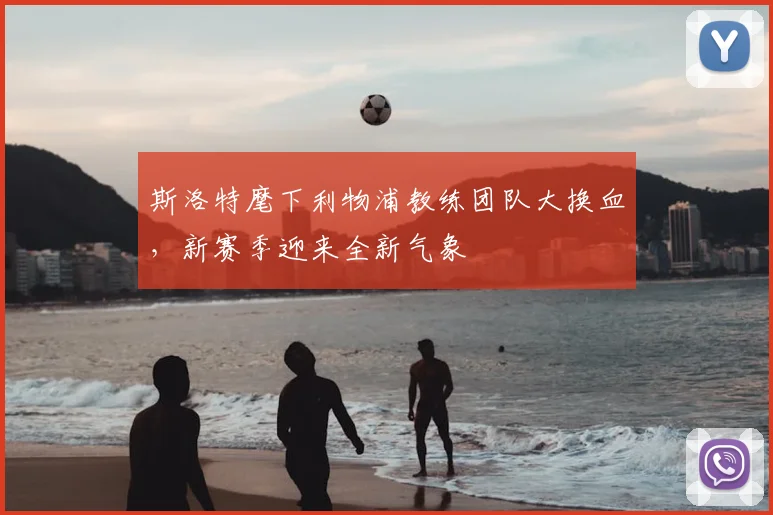 斯洛特麾下利物浦教练团队大换血，新赛季迎来全新气象