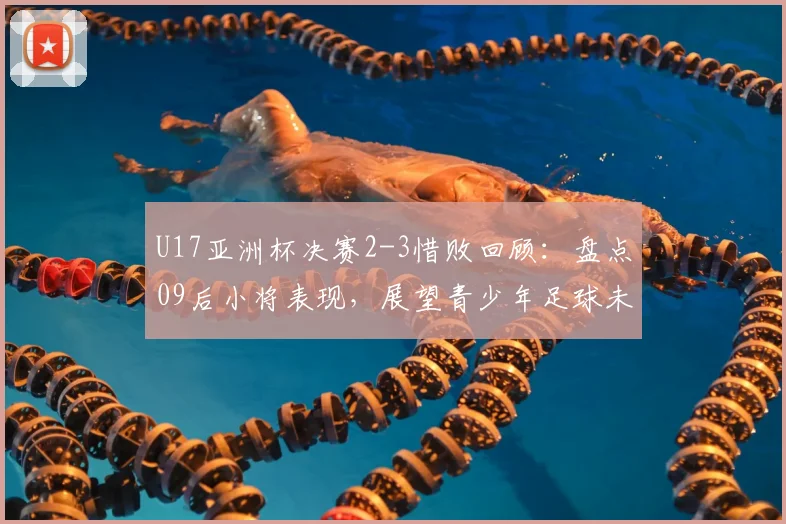 U17亚洲杯决赛2-3惜败回顾:盘点09后小将表现,展望青少年足球未来潜力