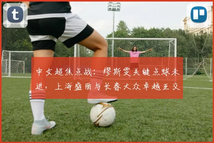 中女超焦点战:缪斯雯关键点球未进,上海盛丽与长春大众卓越互交白卷