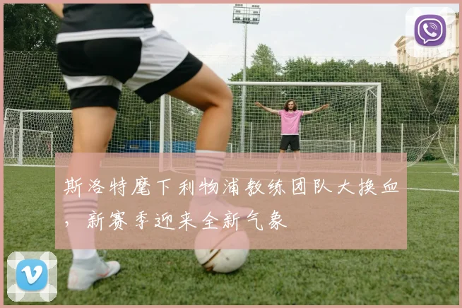斯洛特麾下利物浦教练团队大换血，新赛季迎来全新气象