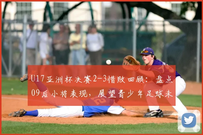 U17亚洲杯决赛2-3惜败回顾:盘点09后小将表现,展望青少年足球未来潜力