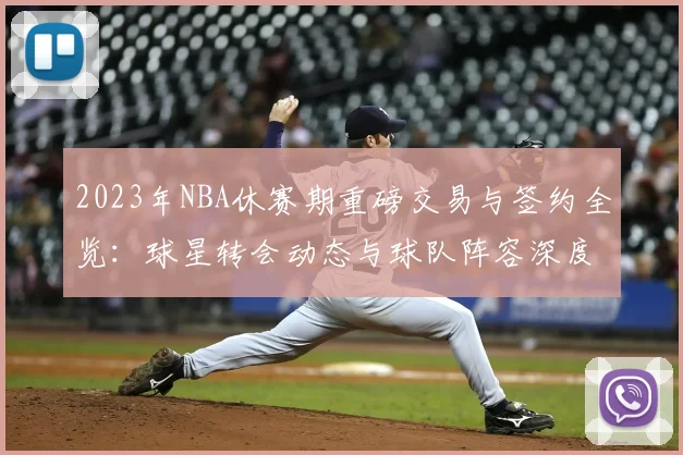 2023年NBA休赛期重磅交易与签约全览:球星转会动态与球队阵容深度解析