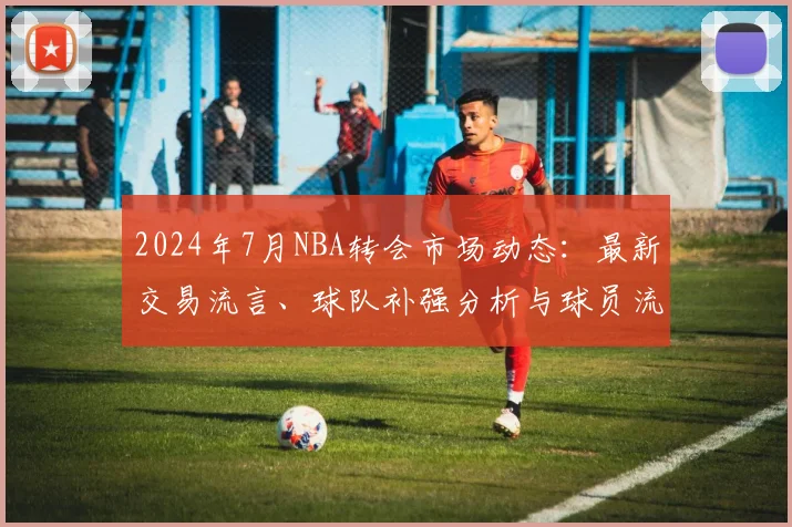 2024年7月NBA转会市场动态:最新交易流言、球队补强分析与球员流向预测