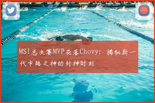 MSI总决赛MVP花落Chovy：揭秘新一代中路之神的封神时刻